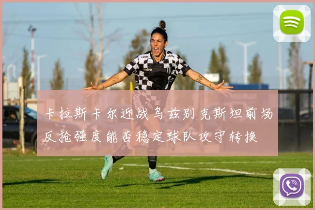 卡拉斯卡尔迎战乌兹别克斯坦前场反抢强度能否稳定球队攻守转换