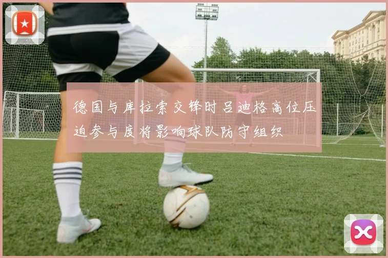 德国与库拉索交锋时吕迪格高位压迫参与度将影响球队防守组织