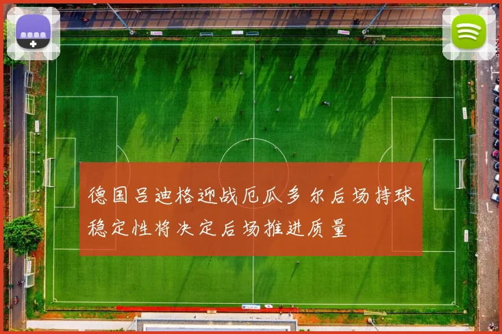 德国吕迪格迎战厄瓜多尔后场持球稳定性将决定后场推进质量
