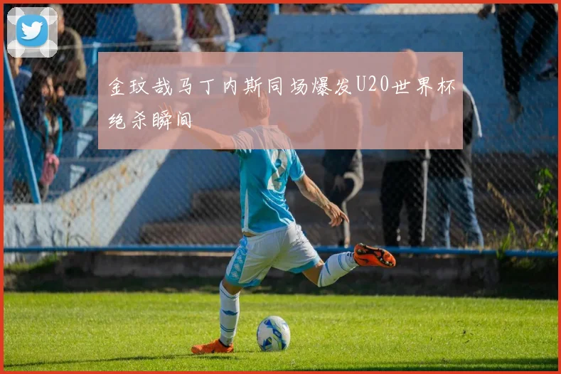 金玟哉马丁内斯同场爆发U20世界杯绝杀瞬间