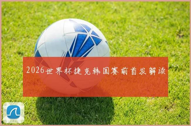2026世界杯捷克韩国赛前首发解读