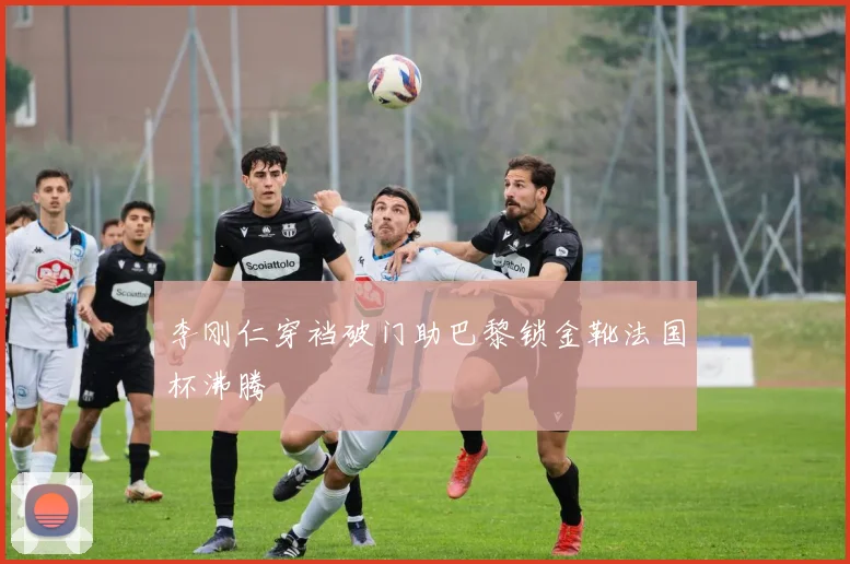 李刚仁穿裆破门助巴黎锁金靴法国杯沸腾