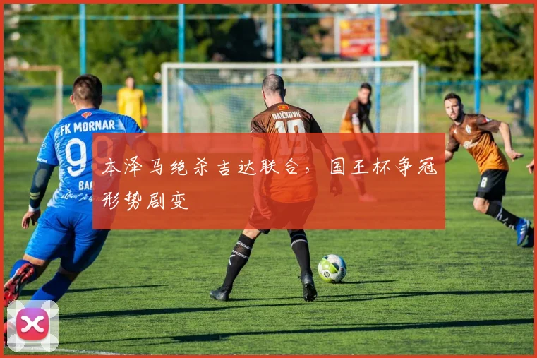 本泽马绝杀吉达联合，国王杯争冠形势剧变