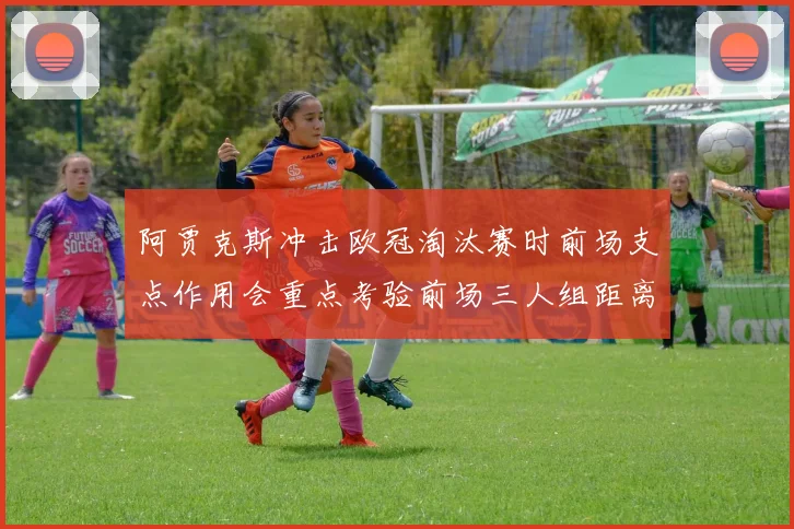 阿贾克斯冲击欧冠淘汰赛时前场支点作用会重点考验前场三人组距离