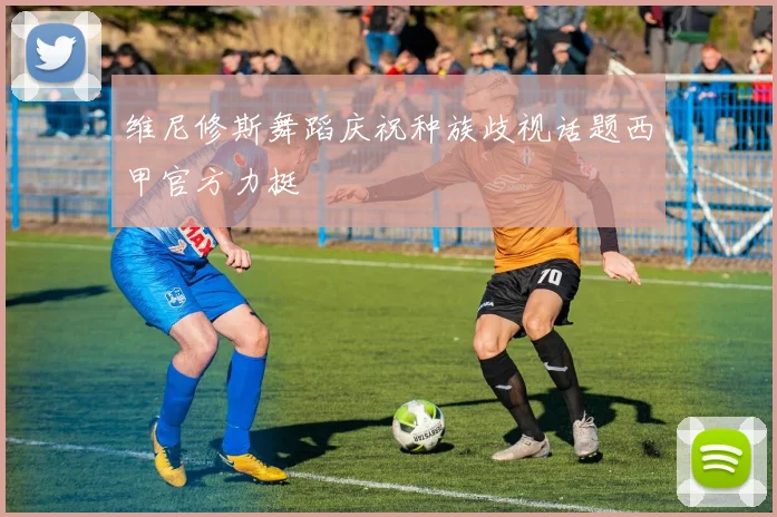 维尼修斯舞蹈庆祝种族歧视话题西甲官方力挺