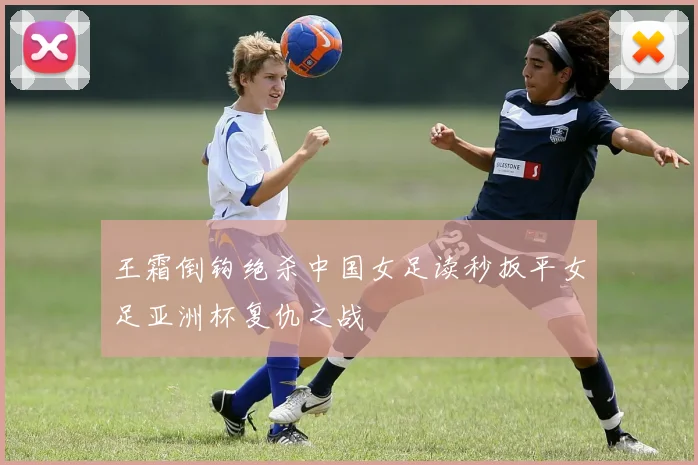 王霜倒钩绝杀中国女足读秒扳平女足亚洲杯复仇之战