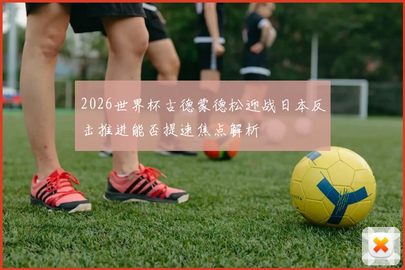 2026世界杯古德蒙德松迎战日本反击推进能否提速焦点解析