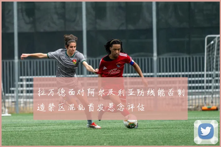 拉万德面对阿尔及利亚防线能否制造禁区混乱首发悬念评估