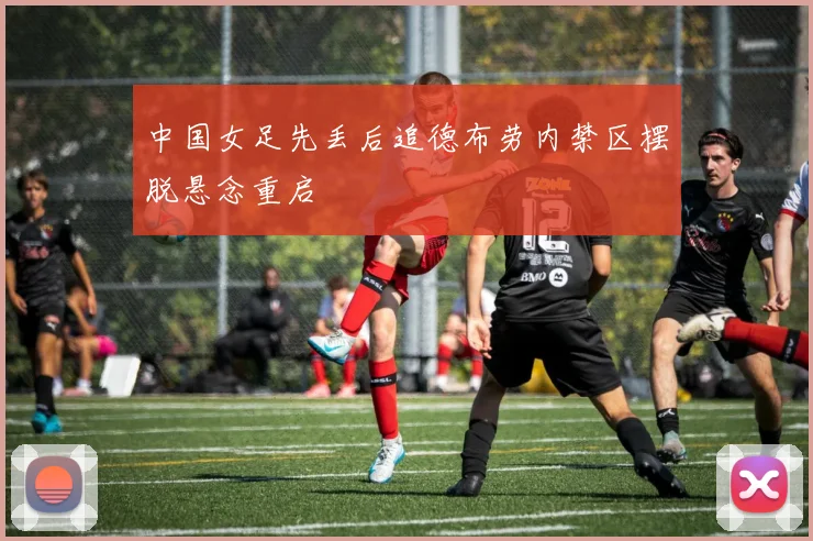 中国女足先丢后追德布劳内禁区摆脱悬念重启