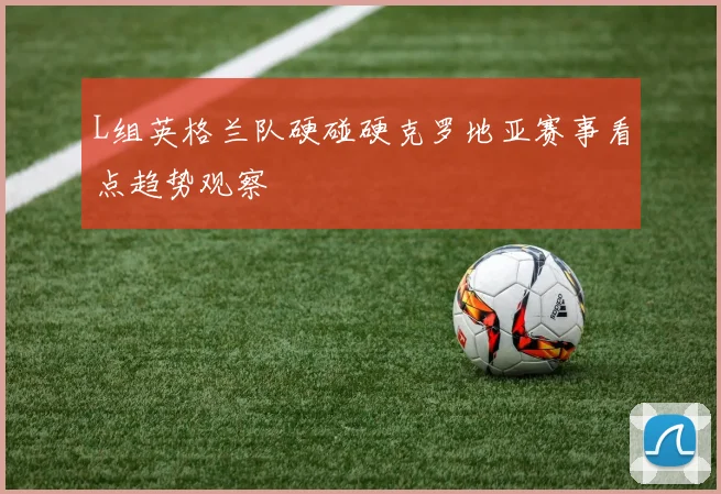 L组英格兰队硬碰硬克罗地亚赛事看点趋势观察