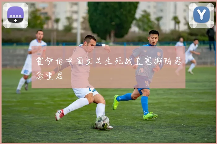 霍伊伦中国女足生死战直塞撕防悬念重启