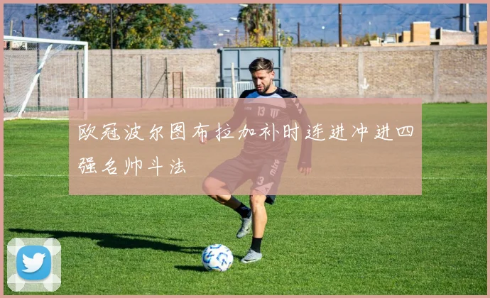 欧冠波尔图布拉加补时连进冲进四强名帅斗法