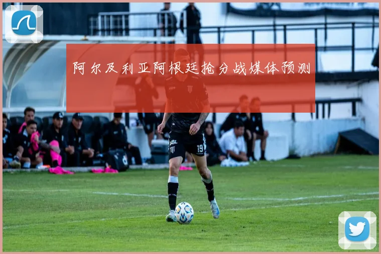 阿尔及利亚阿根廷抢分战媒体预测