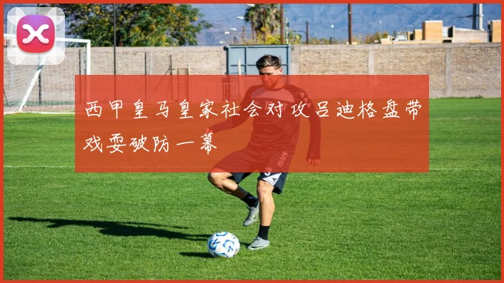 西甲皇马皇家社会对攻吕迪格盘带戏耍破防一幕