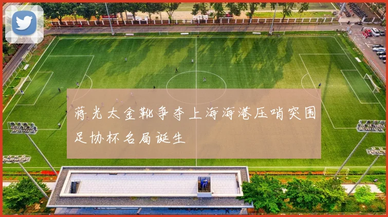 蒋光太金靴争夺上海海港压哨突围足协杯名局诞生