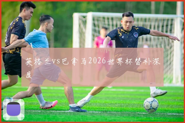 英格兰vs巴拿马2026世界杯替补深度