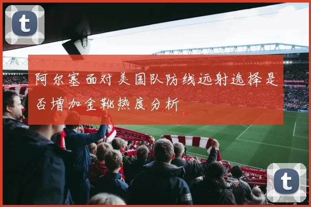 阿尔塞面对美国队防线远射选择是否增加金靴热度分析