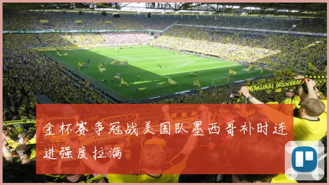 金杯赛争冠战美国队墨西哥补时连进强度拉满