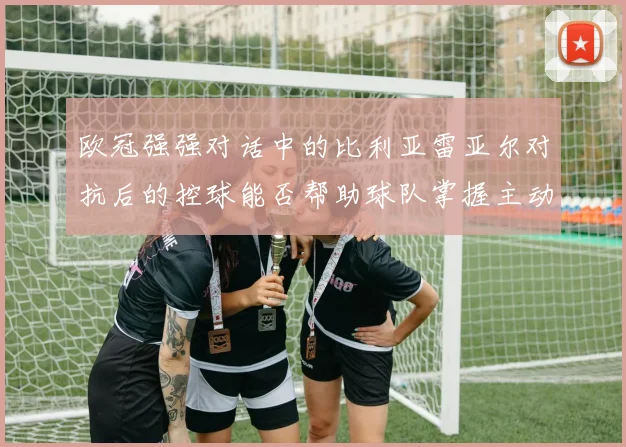 欧冠强强对话中的比利亚雷亚尔对抗后的控球能否帮助球队掌握主动
