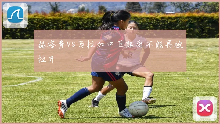 赫塔费vs马拉加中卫距离不能再被拉开