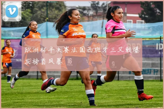 欧洲杯半决赛法国西班牙三叉戟爆发榜首风暴