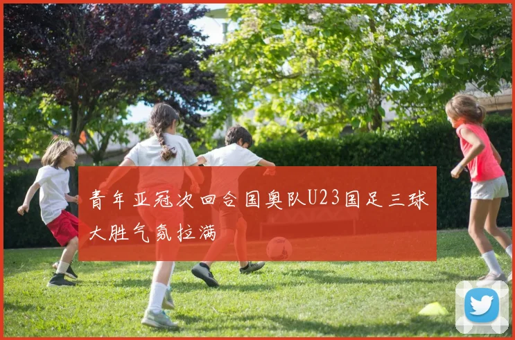 青年亚冠次回合国奥队U23国足三球大胜气氛拉满