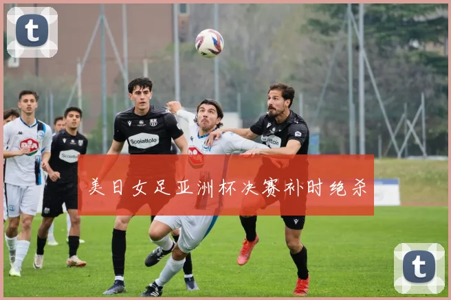 美日女足亚洲杯决赛补时绝杀