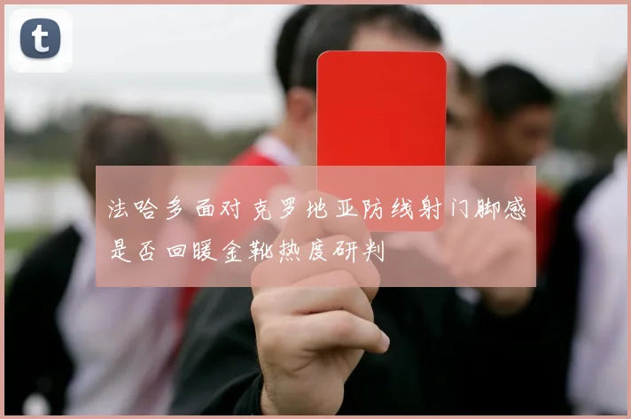 法哈多面对克罗地亚防线射门脚感是否回暖金靴热度研判