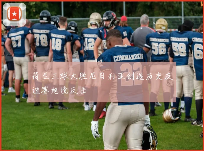 荷兰三球大胜尼日利亚创造历史友谊赛绝境反击