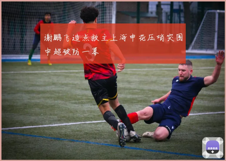 谢鹏飞造点救主上海申花压哨突围中超破防一幕