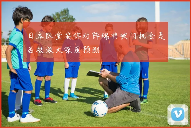 日本队堂安律对阵瑞典破门机会是否被放大深度预测