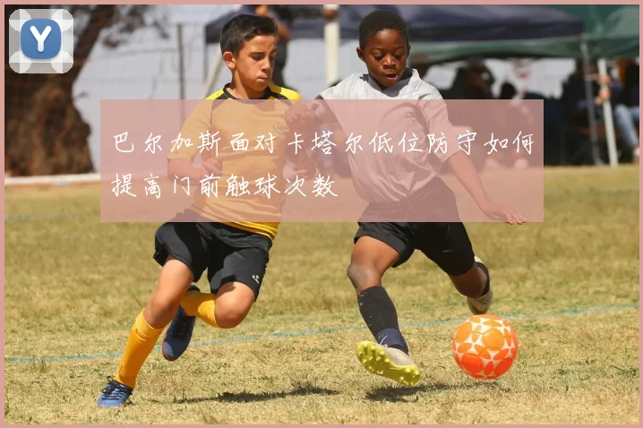 巴尔加斯面对卡塔尔低位防守如何提高门前触球次数