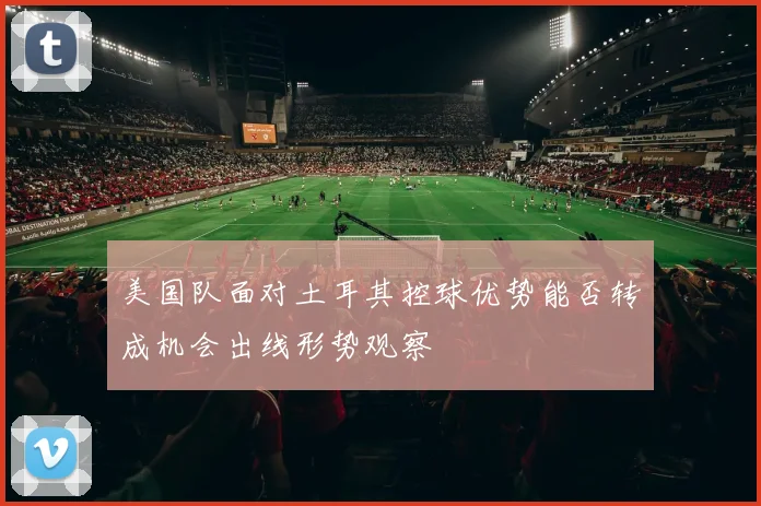 美国队面对土耳其控球优势能否转成机会出线形势观察