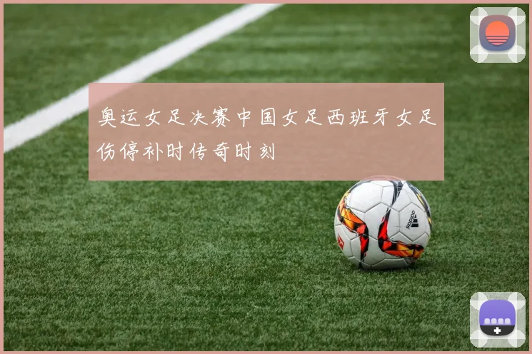 奥运女足决赛中国女足西班牙女足伤停补时传奇时刻
