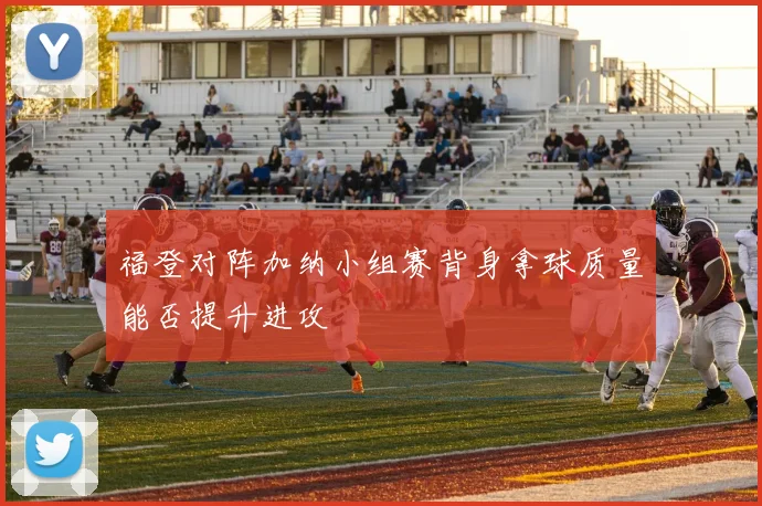 福登对阵加纳小组赛背身拿球质量能否提升进攻