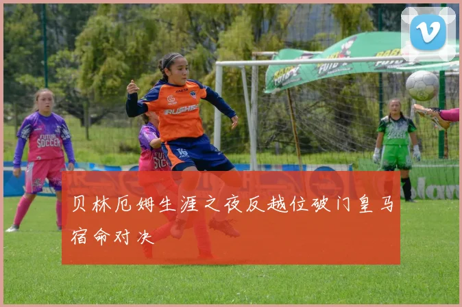 贝林厄姆生涯之夜反越位破门皇马宿命对决