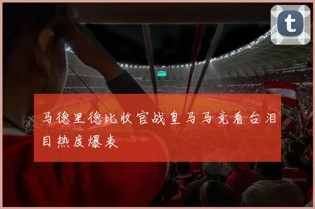 马德里德比收官战皇马马竞看台泪目热度爆表