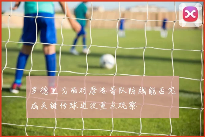 罗德里戈面对摩洛哥队防线能否完成关键传球进攻重点观察