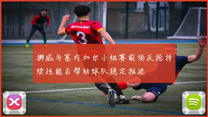 挪威与塞内加尔小组赛前场反抢持续性能否帮助球队稳定推进