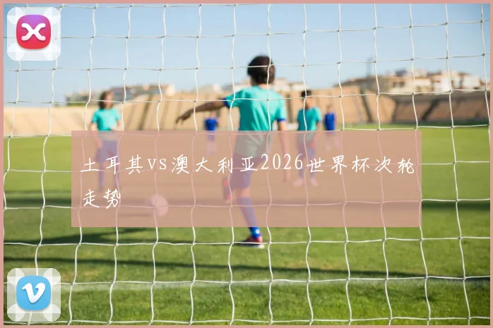 土耳其vs澳大利亚2026世界杯次轮走势