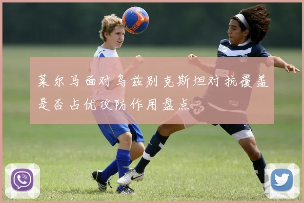 莱尔马面对乌兹别克斯坦对抗覆盖是否占优攻防作用盘点