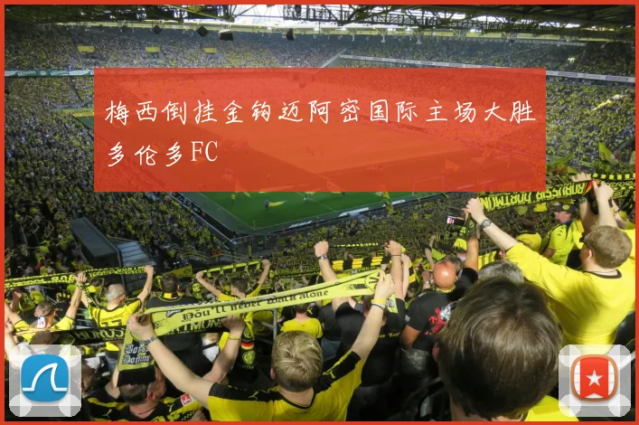 梅西倒挂金钩迈阿密国际主场大胜多伦多FC