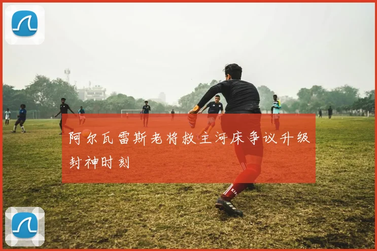 阿尔瓦雷斯老将救主河床争议升级封神时刻