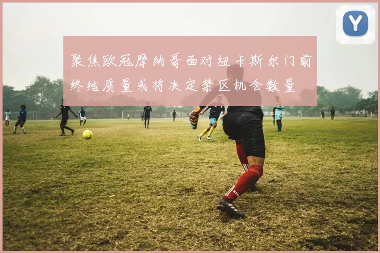 聚焦欧冠摩纳哥面对纽卡斯尔门前终结质量或将决定禁区机会数量