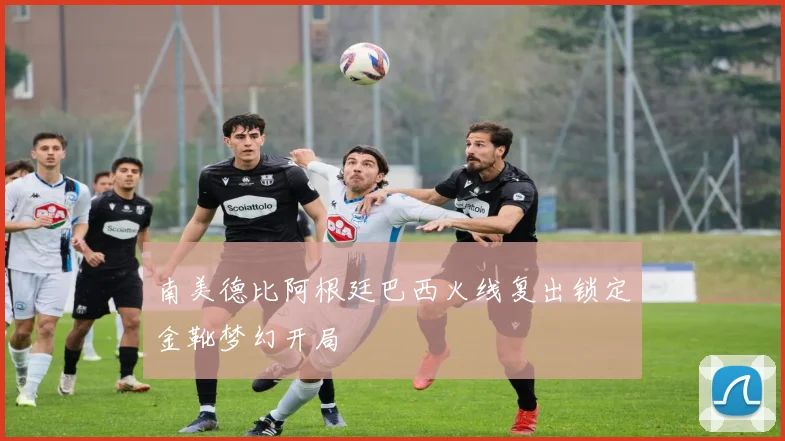 南美德比阿根廷巴西火线复出锁定金靴梦幻开局