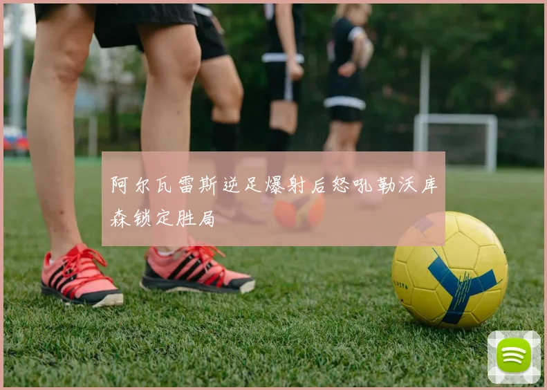 阿尔瓦雷斯逆足爆射后怒吼勒沃库森锁定胜局