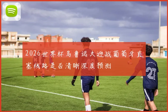 2026世界杯乌鲁诺夫迎战葡萄牙直塞线路是否清晰深度预测