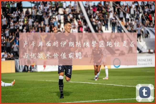 卢卡库面对伊朗防线禁区跑位是否占优战术价值前瞻