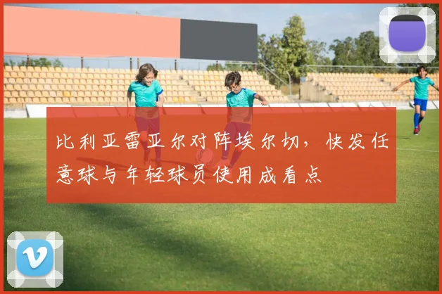 比利亚雷亚尔对阵埃尔切,快发任意球与年轻球员使用成看点