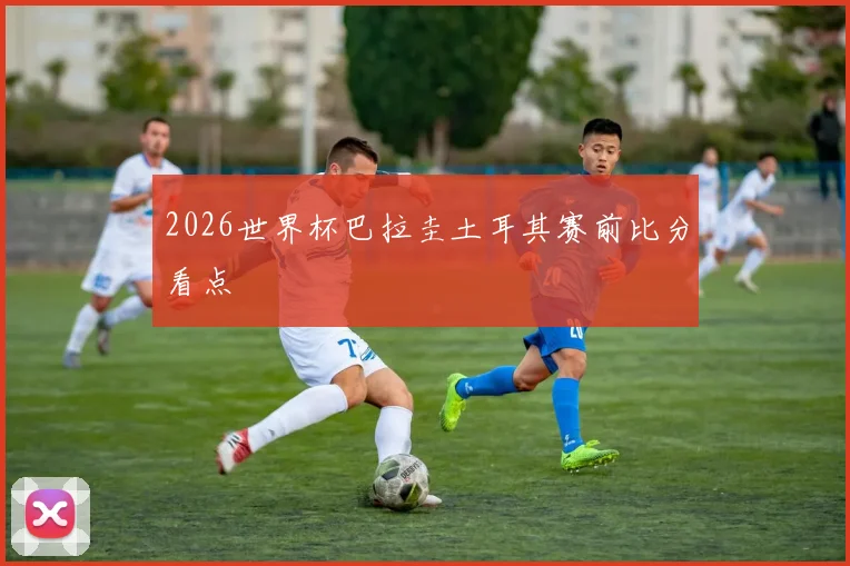 2026世界杯巴拉圭土耳其赛前比分看点